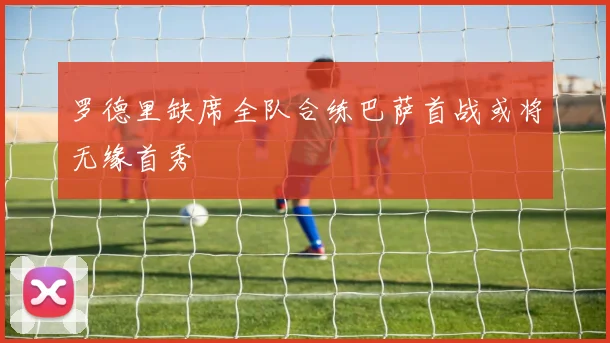罗德里缺席全队合练巴萨首战或将无缘首秀