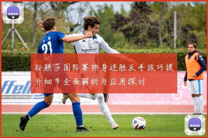 孙颖莎国际赛热身连胜反手技巧提升细节全面解析与应用探讨