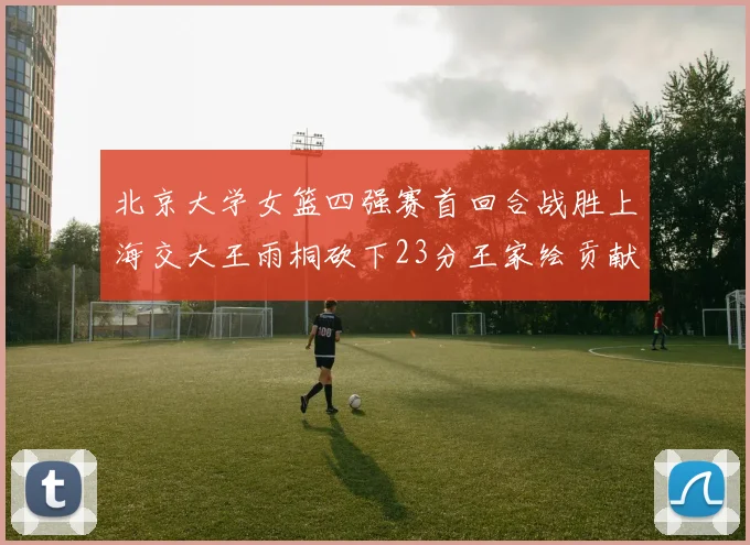 北京大学女篮四强赛首回合战胜上海交大王雨桐砍下23分王家绘贡献21分14篮板