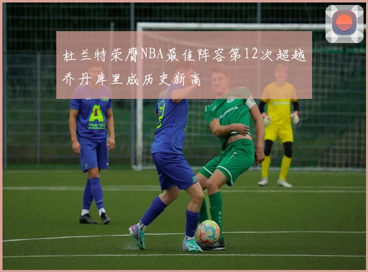 杜兰特荣膺NBA最佳阵容第12次超越乔丹库里成历史新高