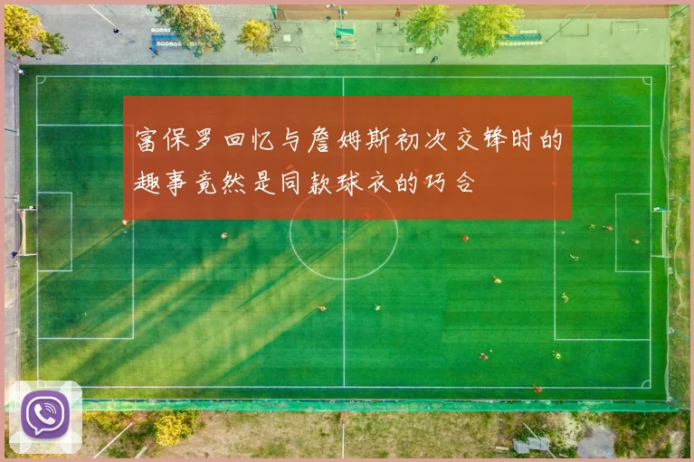 富保罗回忆与詹姆斯初次交锋时的趣事竟然是同款球衣的巧合