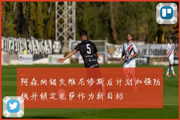 阿森纳错失维尼修斯后计划加强防线并锁定孔萨作为新目标