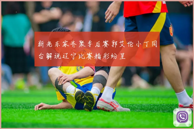 新老东家齐聚季后赛郭艾伦小丁同台解说辽宁比赛精彩纷呈