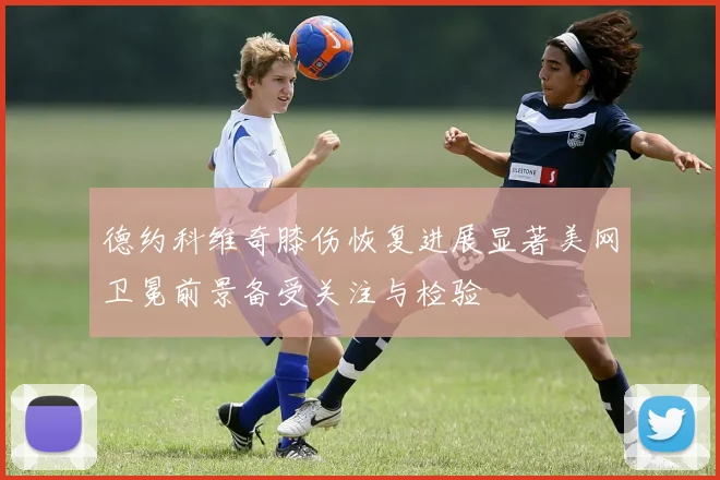 德约科维奇膝伤恢复进展显著美网卫冕前景备受关注与检验