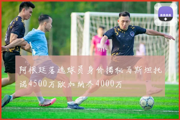 阿根廷落选球员身价揭秘马斯坦托诺4500万欧加纳乔4000万