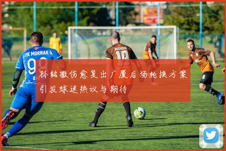 孙铭徽伤愈复出广厦后场轮换方案引发球迷热议与期待