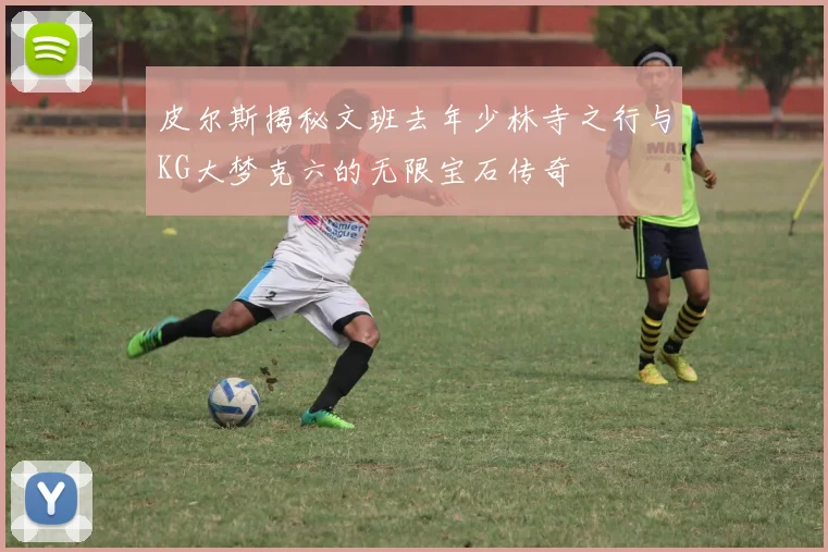 皮尔斯揭秘文班去年少林寺之行与KG大梦克六的无限宝石传奇