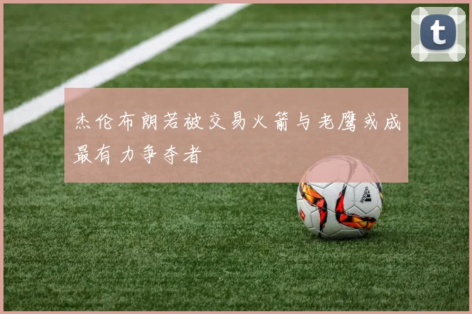 杰伦布朗若被交易火箭与老鹰或成最有力争夺者