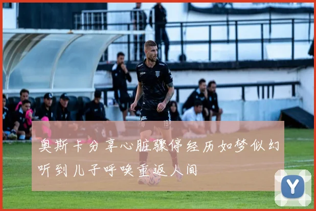 奥斯卡分享心脏骤停经历如梦似幻听到儿子呼唤重返人间