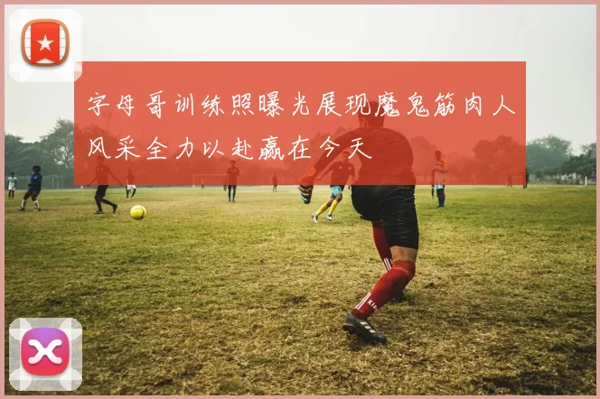 字母哥训练照曝光展现魔鬼筋肉人风采全力以赴赢在今天