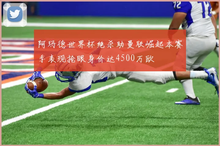 阿玛德世界杯绝杀助曼联崛起本赛季表现抢眼身价达4500万欧