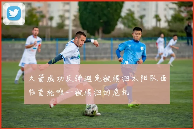 火箭成功反弹避免被横扫太阳队面临首轮唯一被横扫的危机