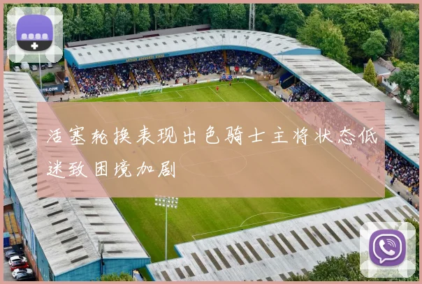 活塞轮换表现出色骑士主将状态低迷致困境加剧