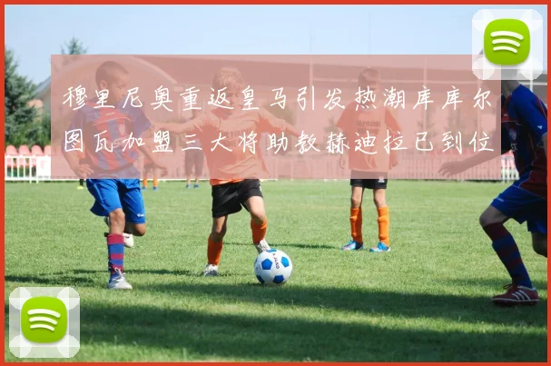 穆里尼奥重返皇马引发热潮库库尔图瓦加盟三大将助教赫迪拉已到位