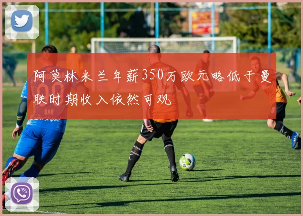 阿莫林米兰年薪350万欧元略低于曼联时期收入依然可观