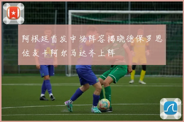 阿根廷首发中场阵容揭晓德保罗恩佐麦卡阿尔马达齐上阵