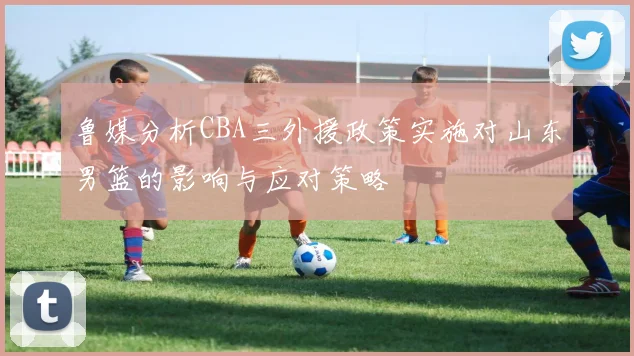 鲁媒分析CBA三外援政策实施对山东男篮的影响与应对策略
