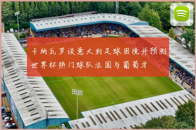 卡纳瓦罗谈意大利足球困境并预测世界杯热门球队法国与葡萄牙