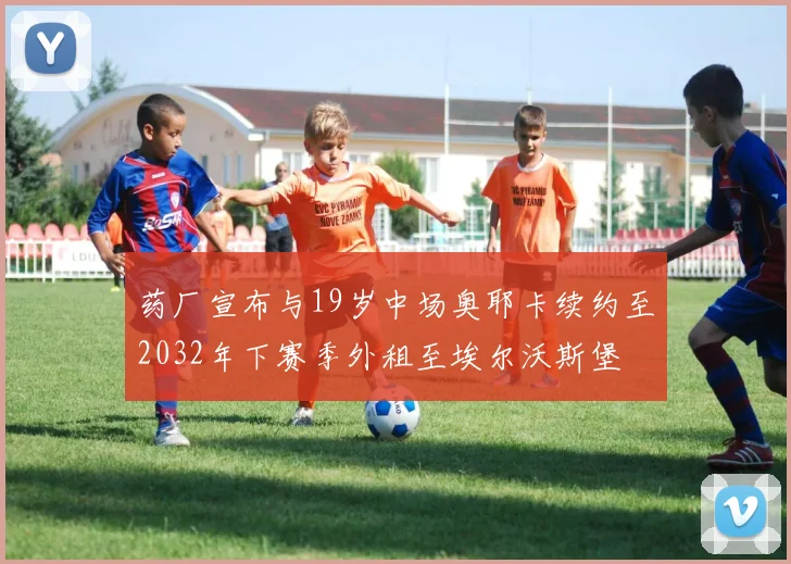 药厂宣布与19岁中场奥耶卡续约至2032年下赛季外租至埃尔沃斯堡