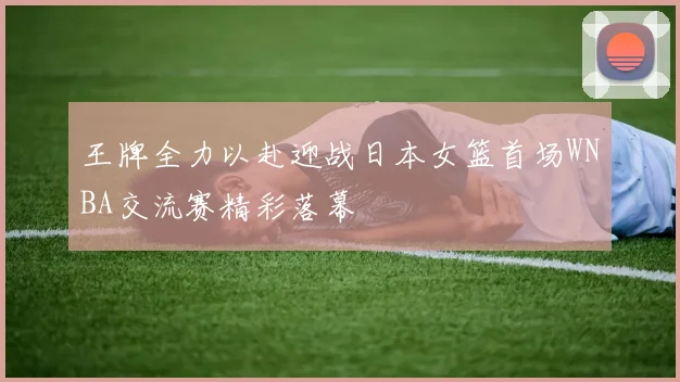 王牌全力以赴迎战日本女篮首场WNBA交流赛精彩落幕