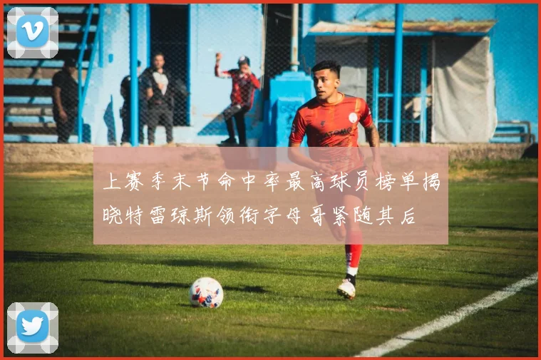 上赛季末节命中率最高球员榜单揭晓特雷琼斯领衔字母哥紧随其后