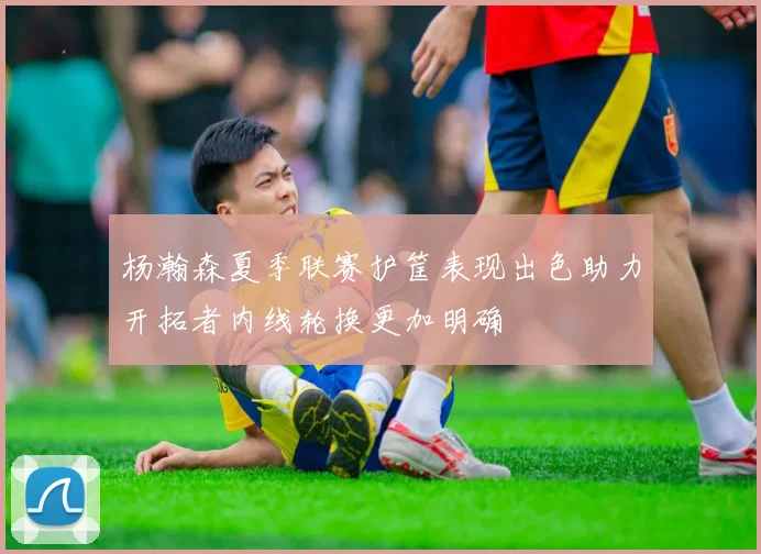 杨瀚森夏季联赛护筐表现出色助力开拓者内线轮换更加明确