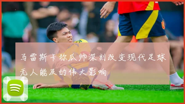 马雷斯卡称瓜帅深刻改变现代足球无人能及的伟大影响