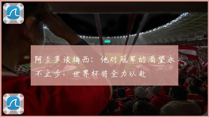 阿圭罗谈梅西：他对冠军的渴望永不止步，世界杯将全力以赴