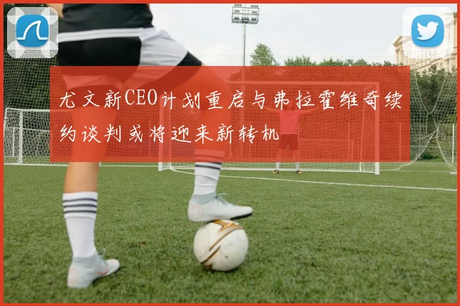 尤文新CEO计划重启与弗拉霍维奇续约谈判或将迎来新转机