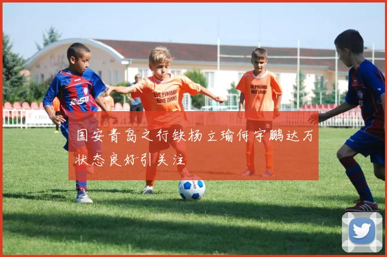国安青岛之行缺杨立瑜何宇鹏达万状态良好引关注