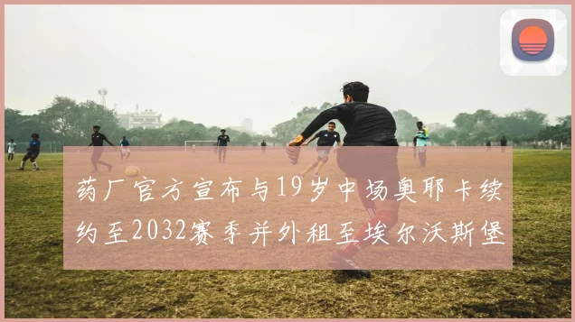 药厂官方宣布与19岁中场奥耶卡续约至2032赛季并外租至埃尔沃斯堡
