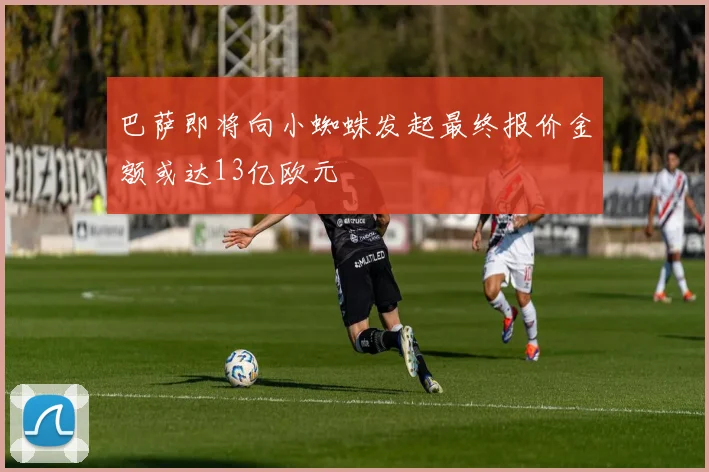 巴萨即将向小蜘蛛发起最终报价金额或达13亿欧元