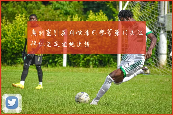 奥利塞引发利物浦巴黎等豪门关注拜仁坚定拒绝出售