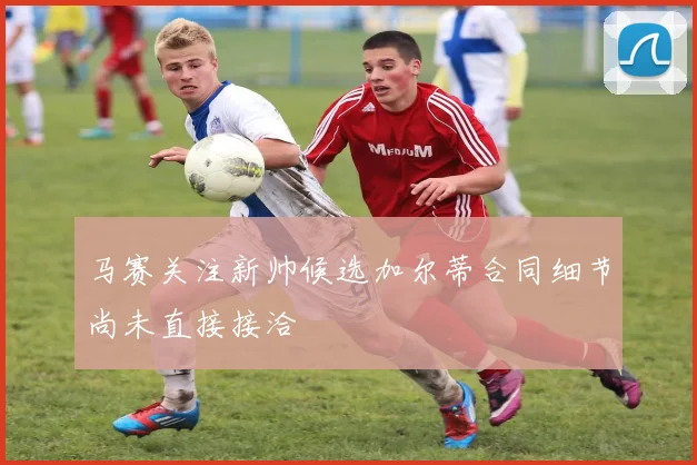马赛关注新帅候选加尔蒂合同细节尚未直接接洽