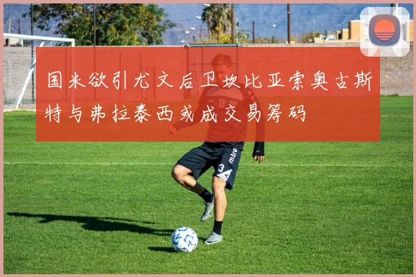 国米欲引尤文后卫坎比亚索奥古斯特与弗拉泰西或成交易筹码