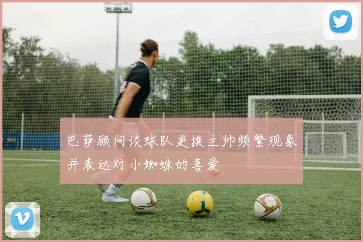 巴萨顾问谈球队更换主帅频繁现象并表达对小蜘蛛的喜爱