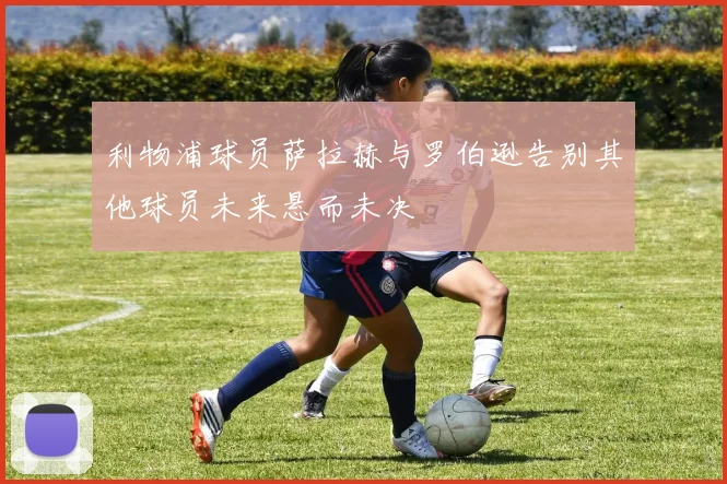 利物浦球员萨拉赫与罗伯逊告别其他球员未来悬而未决